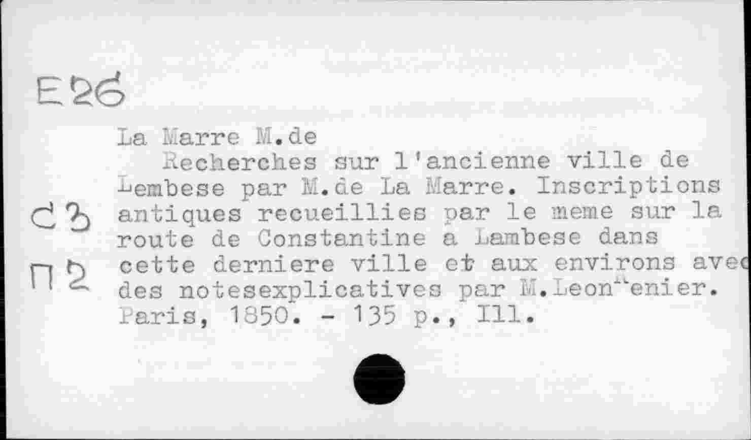 ﻿
La Marre M.de
.Recherches sur l'ancienne ville de -^embese par M.de La Marre. Inscriptions 7-) antiques recueillies par le meme sur la route de Constantine a Lanibese dans
r-i Г) cette derniere ville et aux environs av ' des notesexplicatives par M. LeonALenier. Paris, 1850. - 135 p., Ill.